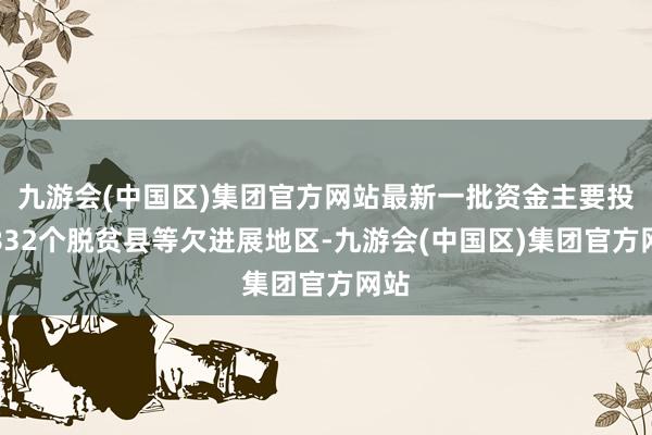 九游会(中国区)集团官方网站最新一批资金主要投向832个脱贫县等欠进展地区-九游会(中国区)集团官方网站