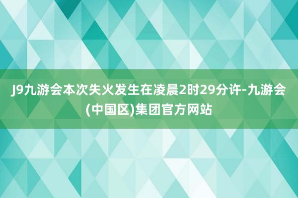 J9九游会本次失火发生在凌晨2时29分许-九游会(中国区)集团官方网站