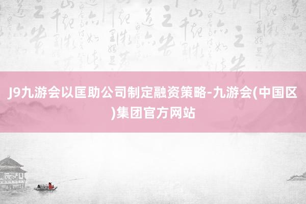 J9九游会以匡助公司制定融资策略-九游会(中国区)集团官方网站