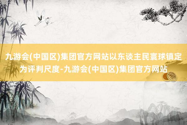 九游会(中国区)集团官方网站以东谈主民寰球镇定为评判尺度-九游会(中国区)集团官方网站