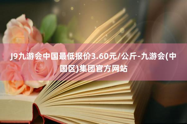 J9九游会中国最低报价3.60元/公斤-九游会(中国区)集团官方网站