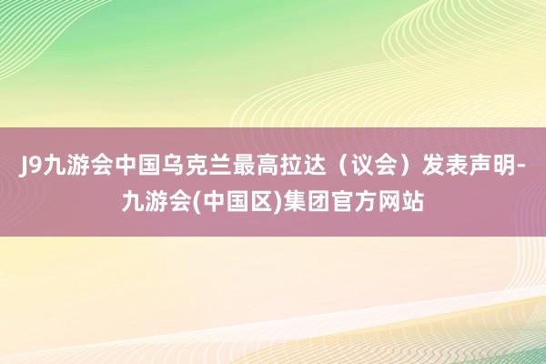 J9九游会中国乌克兰最高拉达（议会）发表声明-九游会(中国区)集团官方网站
