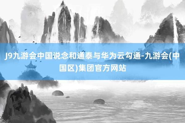 J9九游会中国说念和通泰与华为云勾通-九游会(中国区)集团官方网站