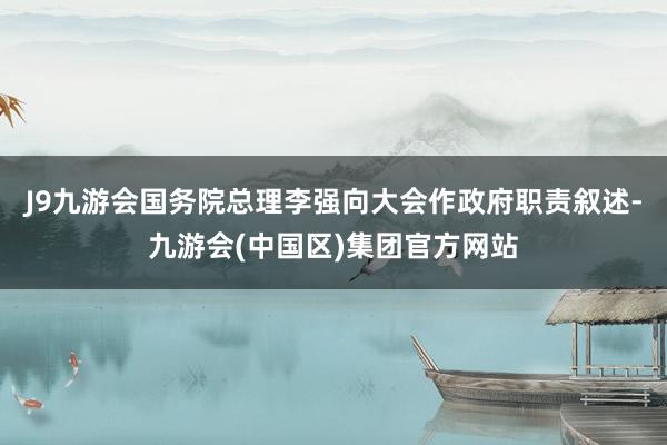 J9九游会国务院总理李强向大会作政府职责叙述-九游会(中国区)集团官方网站