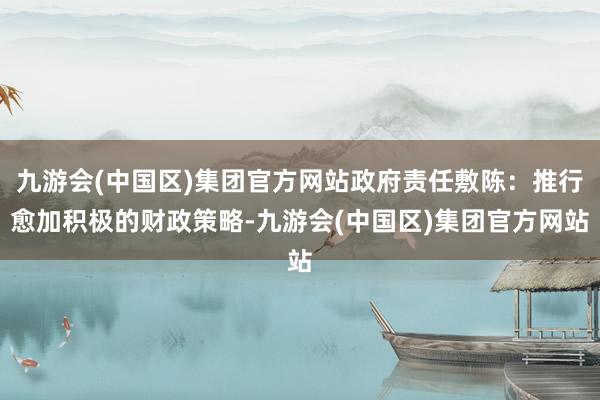 九游会(中国区)集团官方网站政府责任敷陈：推行愈加积极的财政策略-九游会(中国区)集团官方网站