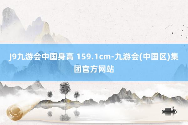 J9九游会中国身高 159.1cm-九游会(中国区)集团官方网站