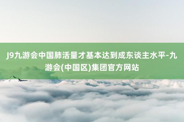 J9九游会中国肺活量才基本达到成东谈主水平-九游会(中国区)集团官方网站