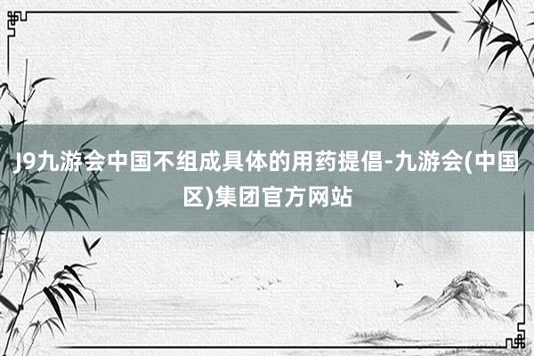 J9九游会中国不组成具体的用药提倡-九游会(中国区)集团官方网站