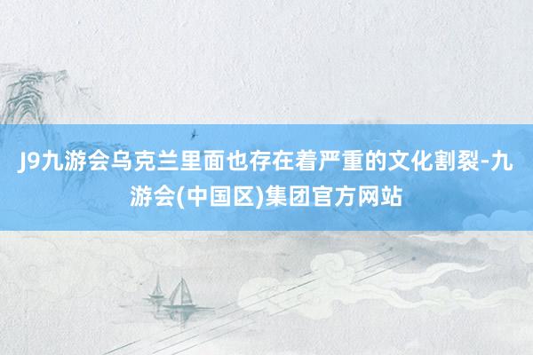 J9九游会乌克兰里面也存在着严重的文化割裂-九游会(中国区)集团官方网站