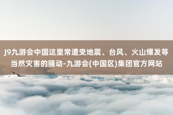 J9九游会中国这里常遭受地震、台风、火山爆发等当然灾害的骚动-九游会(中国区)集团官方网站