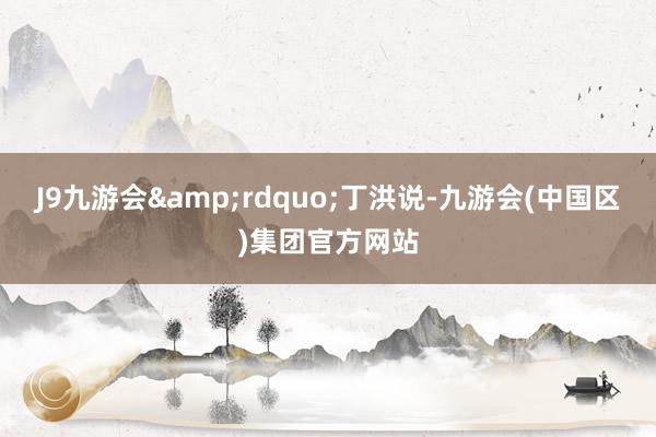 J9九游会&rdquo;丁洪说-九游会(中国区)集团官方网站