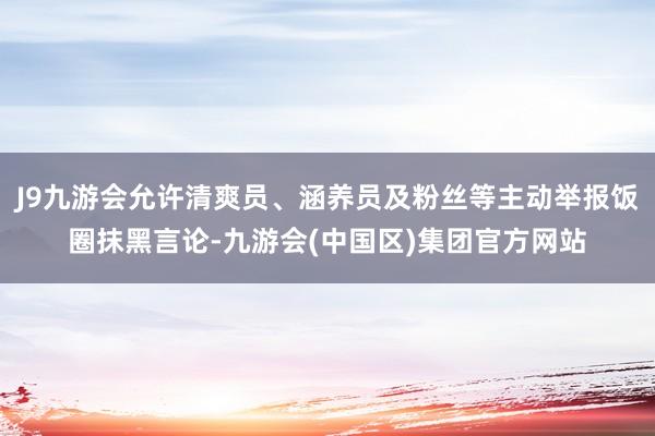 J9九游会允许清爽员、涵养员及粉丝等主动举报饭圈抹黑言论-九游会(中国区)集团官方网站