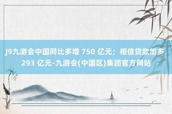 J9九游会中国同比多增 750 亿元；相信贷款加多 293 亿元-九游会(中国区)集团官方网站