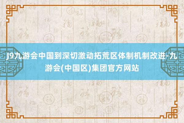 J9九游会中国到深切激动拓荒区体制机制改进-九游会(中国区)集团官方网站