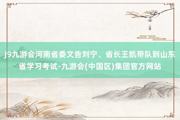 J9九游会河南省委文告刘宁、省长王凯带队到山东省学习考试-九游会(中国区)集团官方网站