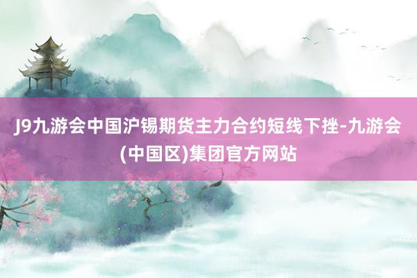 J9九游会中国沪锡期货主力合约短线下挫-九游会(中国区)集团官方网站