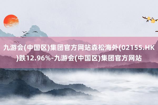 九游会(中国区)集团官方网站森松海外(02155.HK)跌12.96%-九游会(中国区)集团官方网站