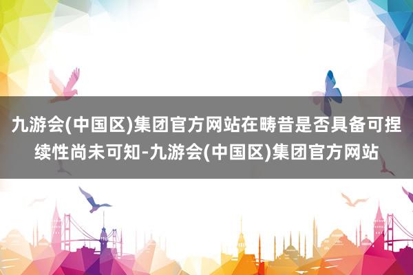 九游会(中国区)集团官方网站在畴昔是否具备可捏续性尚未可知-九游会(中国区)集团官方网站