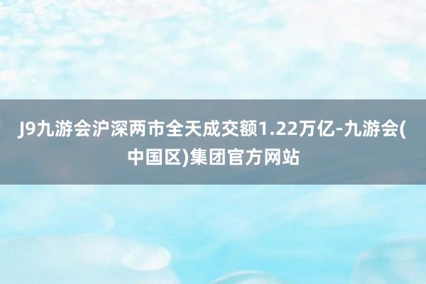 J9九游会沪深两市全天成交额1.22万亿-九游会(中国区)集团官方网站