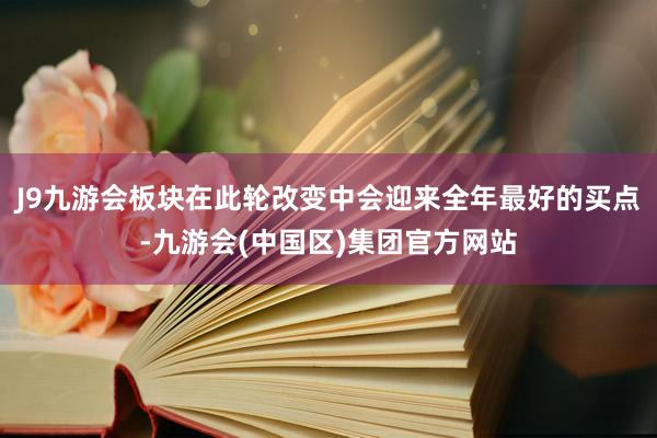 J9九游会板块在此轮改变中会迎来全年最好的买点-九游会(中国区)集团官方网站