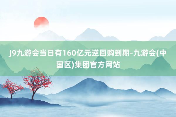 J9九游会当日有160亿元逆回购到期-九游会(中国区)集团官方网站