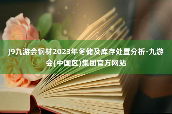 J9九游会钢材2023年冬储及库存处置分析-九游会(中国区)集团官方网站