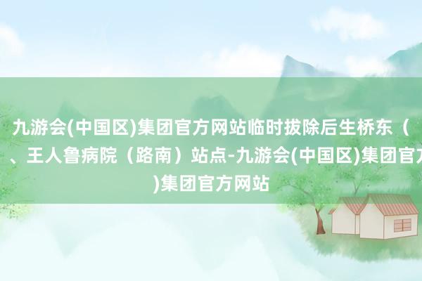 九游会(中国区)集团官方网站临时拔除后生桥东（路南）、王人鲁病院（路南）站点-九游会(中国区)集团官方网站