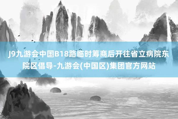 J9九游会中国　　B18路临时筹商后开往省立病院东院区倡导-九游会(中国区)集团官方网站