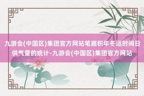 九游会(中国区)集团官方网站笔据积年冬运时间日供气量的统计-九游会(中国区)集团官方网站