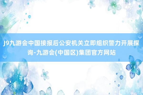 J9九游会中国接报后公安机关立即组织警力开展探询-九游会(中国区)集团官方网站