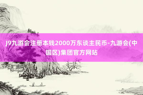 J9九游会注册本钱2000万东谈主民币-九游会(中国区)集团官方网站