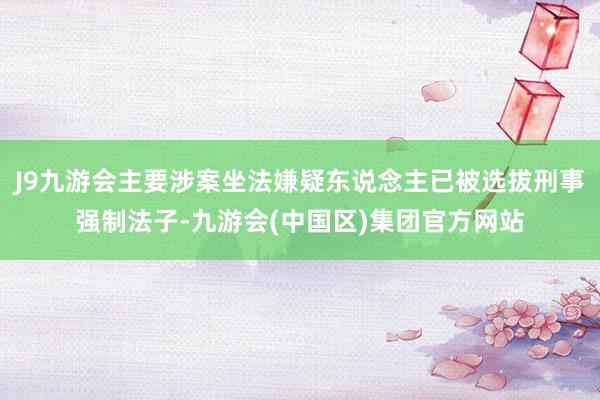 J9九游会主要涉案坐法嫌疑东说念主已被选拔刑事强制法子-九游会(中国区)集团官方网站