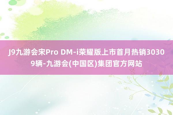 J9九游会宋Pro DM-i荣耀版上市首月热销30309辆-九游会(中国区)集团官方网站