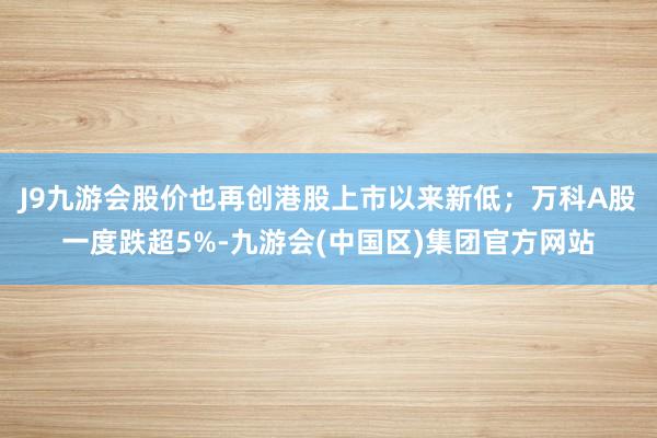 J9九游会股价也再创港股上市以来新低；万科A股一度跌超5%-九游会(中国区)集团官方网站