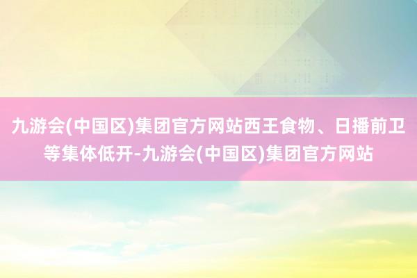九游会(中国区)集团官方网站西王食物、日播前卫等集体低开-九游会(中国区)集团官方网站