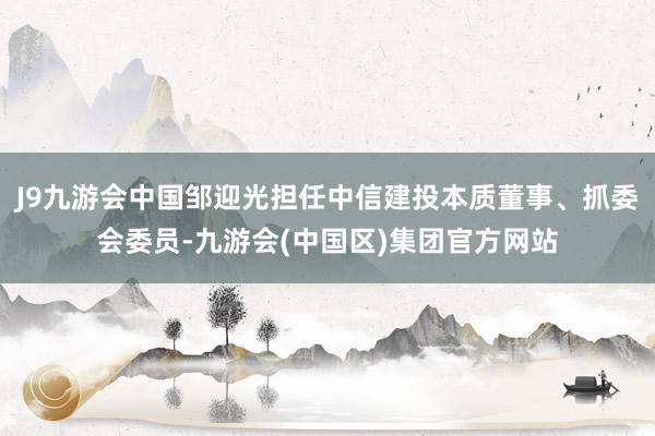 J9九游会中国邹迎光担任中信建投本质董事、抓委会委员-九游会(中国区)集团官方网站