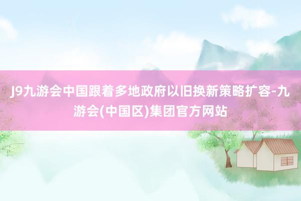 J9九游会中国　　跟着多地政府以旧换新策略扩容-九游会(中国区)集团官方网站