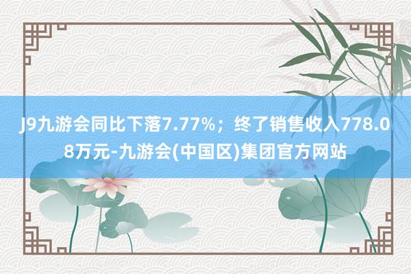 J9九游会同比下落7.77%；终了销售收入778.08万元-九游会(中国区)集团官方网站