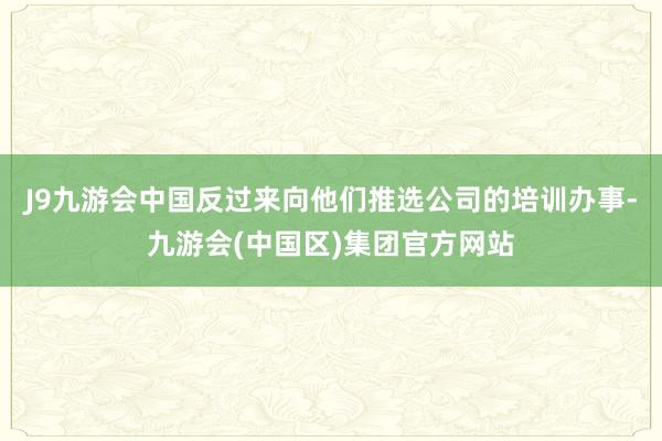 J9九游会中国反过来向他们推选公司的培训办事-九游会(中国区)集团官方网站