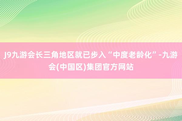 J9九游会长三角地区就已步入“中度老龄化”-九游会(中国区)集团官方网站