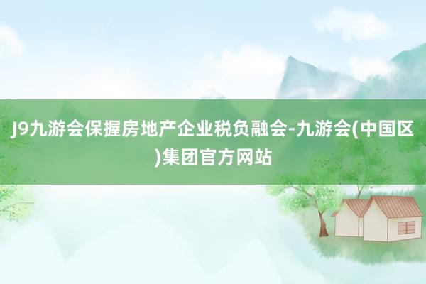 J9九游会保握房地产企业税负融会-九游会(中国区)集团官方网站