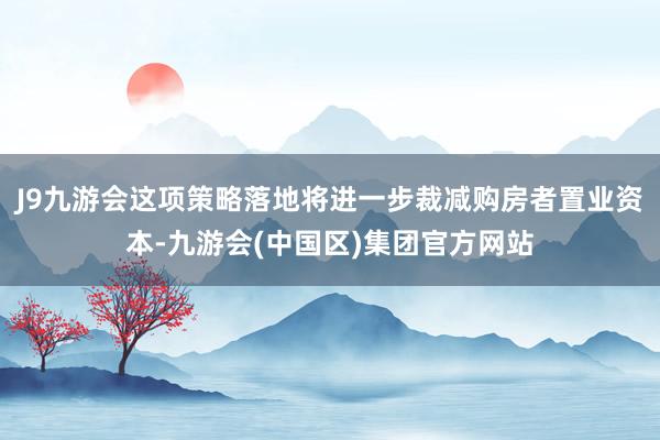 J9九游会这项策略落地将进一步裁减购房者置业资本-九游会(中国区)集团官方网站