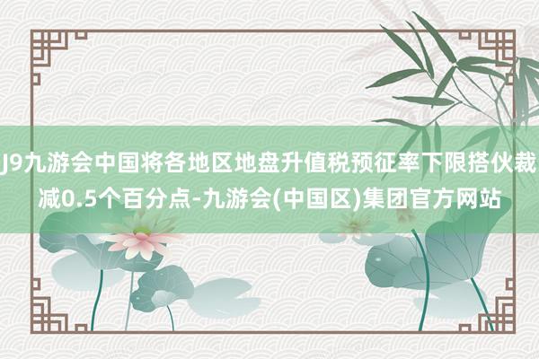 J9九游会中国将各地区地盘升值税预征率下限搭伙裁减0.5个百分点-九游会(中国区)集团官方网站