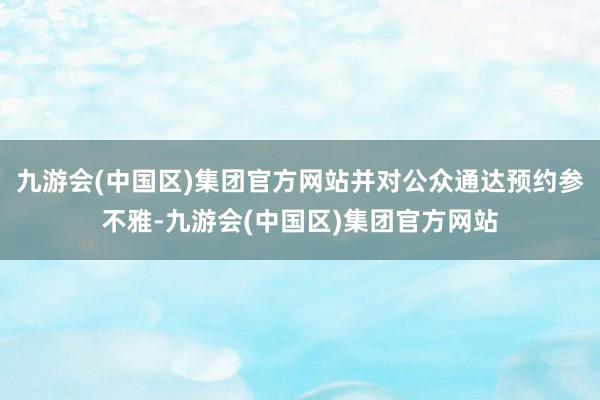 九游会(中国区)集团官方网站并对公众通达预约参不雅-九游会(中国区)集团官方网站