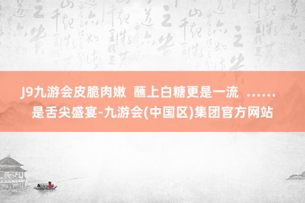 J9九游会皮脆肉嫩  蘸上白糖更是一流  ……  是舌尖盛宴-九游会(中国区)集团官方网站