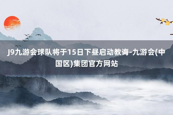 J9九游会球队将于15日下昼启动教诲-九游会(中国区)集团官方网站