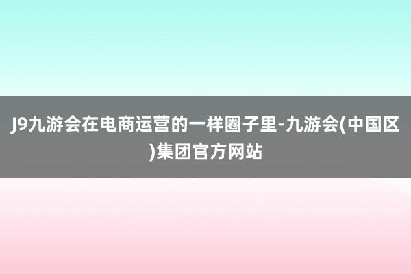 J9九游会在电商运营的一样圈子里-九游会(中国区)集团官方网站
