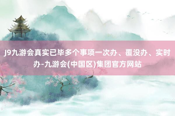 J9九游会真实已毕多个事项一次办、覆没办、实时办-九游会(中国区)集团官方网站