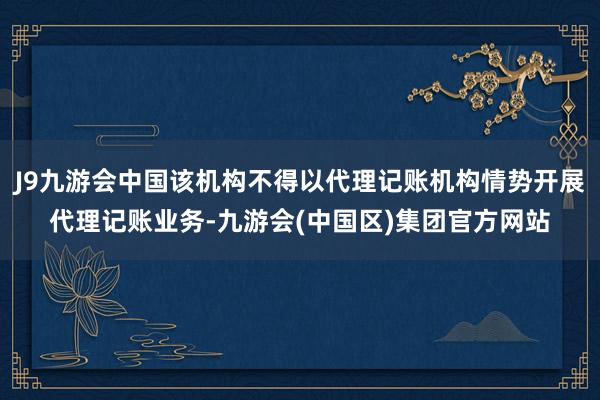 J9九游会中国该机构不得以代理记账机构情势开展代理记账业务-九游会(中国区)集团官方网站