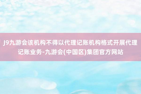 J9九游会该机构不得以代理记账机构格式开展代理记账业务-九游会(中国区)集团官方网站